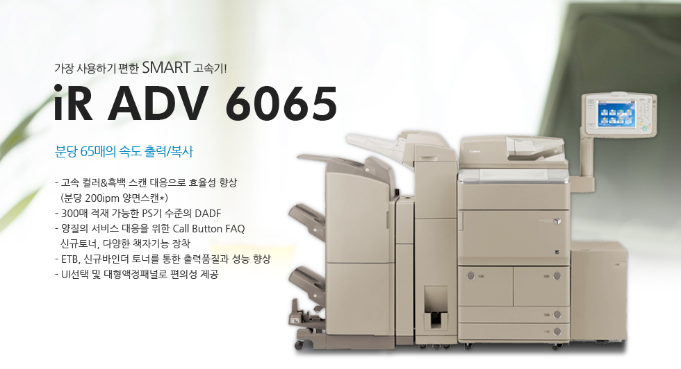 °¡Àå »ç¿ëÇÏ±â ÆíÇÑ SMART °í¼Ó±â!iR ADV 6065ºÐ´ç 65¸ÅÀÇ ¼Óµµ Ãâ·Â/º¹»ç- °í¼Ó Ä÷¯&Èæ¹é ½ºÄµ ´ëÀÀÀ¸·Î È¿À²¼º Çâ»ó(ºÐ´ç 200ipm ¾ç¸é½ºÄµ*)- 300¸Å ÀûÀç °¡´ÉÇÑ PS±â ¼öÁØÀÇ DADF- ¾çÁúÀÇ ¼ºñ½º ´ëÀÀÀ» À§ÇÑ Call Button FAQ½Å±ÔÅä³Ê, ´Ù¾çÇÑ Ã¥ÀÚ±â´É ÀåÂø- ETB, ½Å±Ô¹ÙÀδõ Åä³Ê¸¦ ÅëÇÑ Ãâ·ÂǰÁú°ú ¼º´É Çâ»ó- UI¼±Åà ¹× ´ëÇü¾×Á¤ÆÐ³Î·Î ÆíÀǼº Á¦°ø